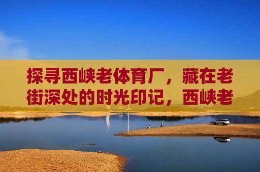 探寻西峡老体育厂,藏在老街深处的时光印记,西峡老体育厂,老街深处的时光印记 探寻西峡老体育厂,藏在老街深处的时光印记,西峡老体育厂,老街深处的时光印记