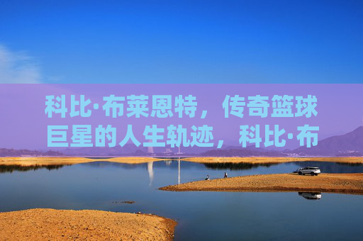 科比·布莱恩特，传奇篮球巨星的人生轨迹，科比·布莱恩特，传奇巨星的人生轨迹
