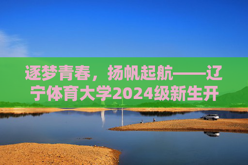 逐梦青春，扬帆起航——辽宁体育大学2024级新生开学典礼圆满举行，逐梦青春，扬帆起航——辽宁体育大学2024级新生开学典礼