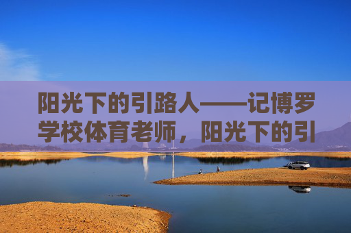 阳光下的引路人——记博罗学校体育老师,阳光下的引路人——记博罗体育老师 阳光下的引路人——记博罗学校体育老师,阳光下的引路人——记博罗体育老师
