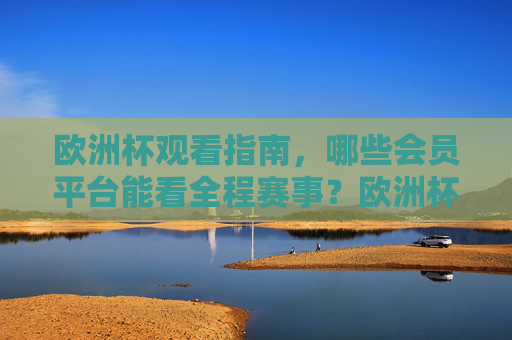 欧洲杯观看指南，哪些会员平台能看全程赛事？欧洲杯全程赛事观看指南，会员平台全解析