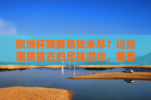 欧洲杯观赛意犹未尽？这些画质复古的足球游戏，藏着多少人的青春，欧洲杯意犹未尽？复古足球游戏藏着多少青春