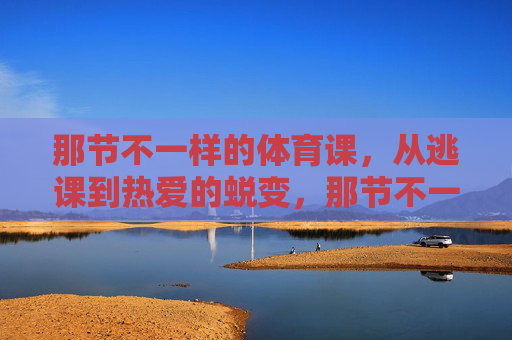 那节不一样的体育课,从逃课到热爱的蜕变,那节不一样的体育课,从逃课到热爱的蜕变 那节不一样的体育课,从逃课到热爱的蜕变,那节不一样的体育课,从逃课到热爱的蜕变