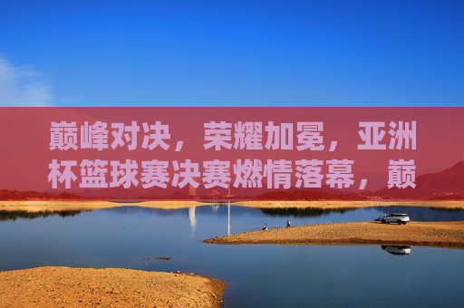 巅峰对决，荣耀加冕，亚洲杯篮球赛决赛燃情落幕，巅峰对决荣耀加冕，亚洲杯篮球赛决赛燃情落幕
