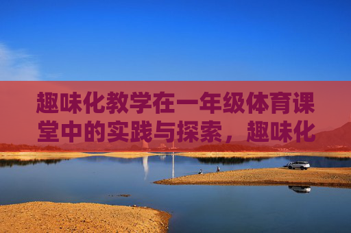 趣味化教学在一年级体育课堂中的实践与探索,趣味化教学在一年级体育课堂中的实践与探索 趣味化教学在一年级体育课堂中的实践与探索,趣味化教学在一年级体育课堂中的实践与探索