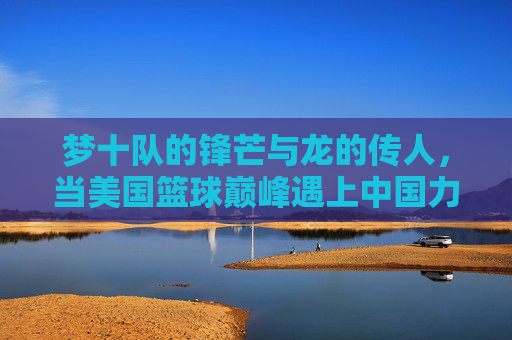 梦十队的锋芒与龙的传人,当美国篮球巅峰遇上中国力量,梦十队锋芒战龙的传人 梦十队的锋芒与龙的传人,当美国篮球巅峰遇上中国力量,梦十队锋芒战龙的传人