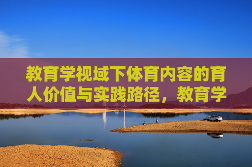 教育学视域下体育内容的育人价值与实践路径,教育学视域下体育内容的育人价值与实践路径 教育学视域下体育内容的育人价值与实践路径,教育学视域下体育内容的育人价值与实践路径