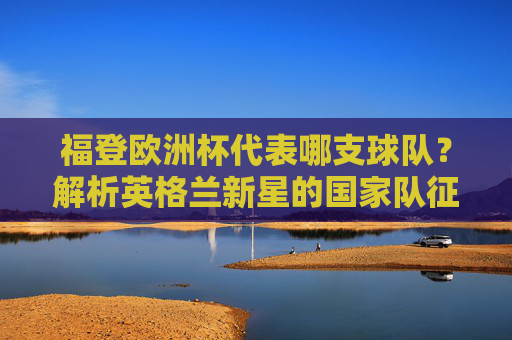 福登欧洲杯代表哪支球队?解析英格兰新星的国家队征程,福登欧洲杯代表英格兰,英格兰新星的国家队征程 福登欧洲杯代表哪支球队?解析英格兰新星的国家队征程,福登欧洲杯代表英格兰,英格兰新星的国家队征程