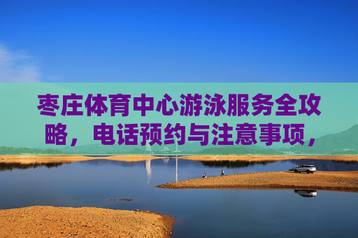 枣庄体育中心游泳服务全攻略，电话预约与注意事项，枣庄体育中心游泳服务全攻略，预约方式与注意事项