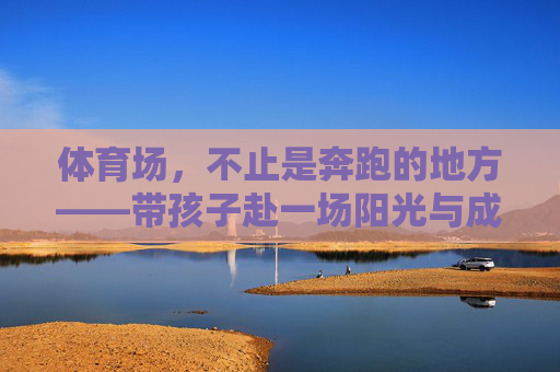 体育场,不止是奔跑的地方——带孩子赴一场阳光与成长的约会,不止奔跑的体育场,带孩子与阳光共赴成长之约 体育场,不止是奔跑的地方——带孩子赴一场阳光与成长的约会,不止奔跑的体育场,带孩子与阳光共赴成长之约