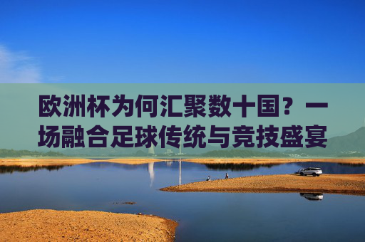 欧洲杯为何汇聚数十国？一场融合足球传统与竞技盛宴的旅程