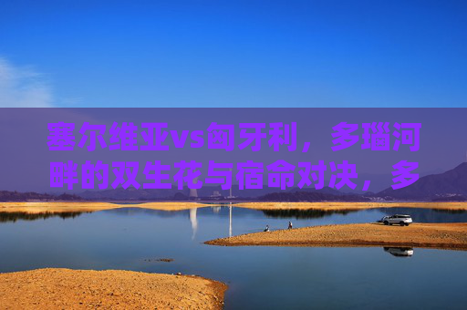 塞尔维亚vs匈牙利,多瑙河畔的双生花与宿命对决,多瑙河畔双生花,塞尔维亚与匈牙利的宿命对决 塞尔维亚vs匈牙利,多瑙河畔的双生花与宿命对决,多瑙河畔双生花,塞尔维亚与匈牙利的宿命对决