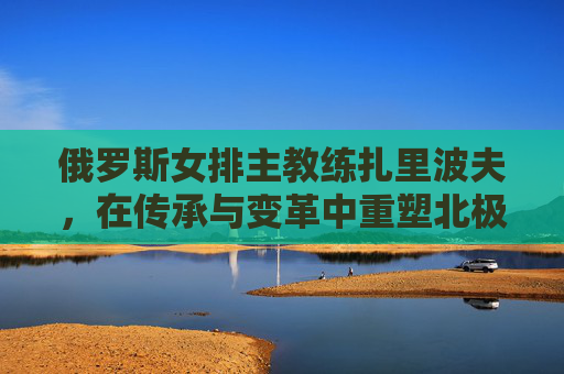 俄罗斯女排主教练扎里波夫，在传承与变革中重塑北极熊的锋芒，扎里波夫，传承变革重塑北极熊锋芒