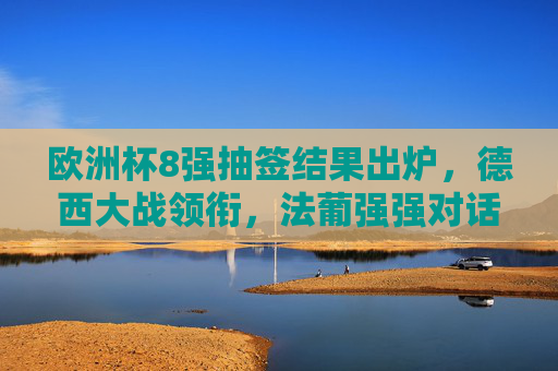 欧洲杯8强抽签结果出炉，德西大战领衔，法葡强强对话引爆期待，欧洲杯8强抽签，德西大战领衔，法葡强强对话引期待