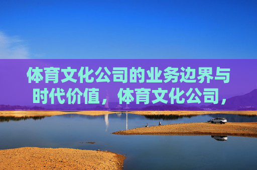 体育文化公司的业务边界与时代价值,体育文化公司,业务边界定位与时代价值 体育文化公司的业务边界与时代价值,体育文化公司,业务边界定位与时代价值