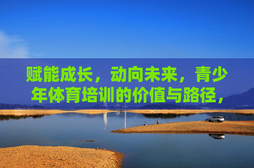 赋能成长，动向未来，青少年体育培训的价值与路径，赋能成长，动向未来，青少年体育培训的价值与路径