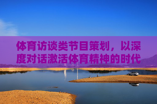体育访谈类节目策划,以深度对话激活体育精神的时代共鸣,体育访谈,深度对话激活体育精神的时代共鸣 体育访谈类节目策划,以深度对话激活体育精神的时代共鸣,体育访谈,深度对话激活体育精神的时代共鸣