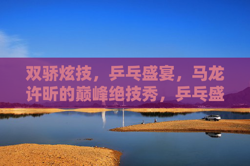 双骄炫技,乒乓盛宴,马龙许昕的巅峰绝技秀,乒乓盛宴,双骄巅峰绝技秀 双骄炫技,乒乓盛宴,马龙许昕的巅峰绝技秀,乒乓盛宴,双骄巅峰绝技秀