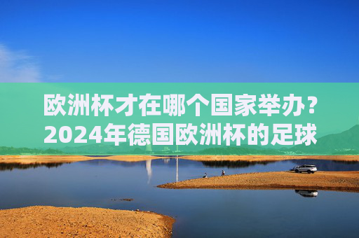 欧洲杯才在哪个国家举办？2024年德国欧洲杯的足球盛宴与记忆，2024德国欧洲杯，足球盛宴与记忆