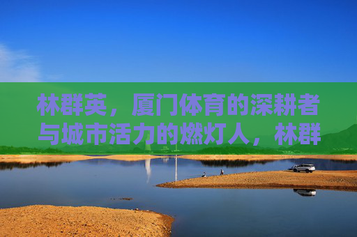 林群英,厦门体育的深耕者与城市活力的燃灯人,林群英,厦门体育深耕者与城市活力燃灯人 林群英,厦门体育的深耕者与城市活力的燃灯人,林群英,厦门体育深耕者与城市活力燃灯人