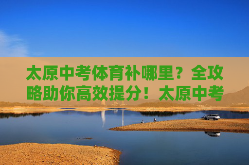 太原中考体育补哪里?全攻略助你高效提分!太原中考体育补哪里?高效提分全攻略 太原中考体育补哪里?全攻略助你高效提分!太原中考体育补哪里?高效提分全攻略