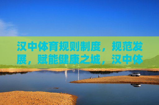 汉中体育规则制度，规范发展，赋能健康之城，汉中体育规则制度，以规范发展赋能健康之城