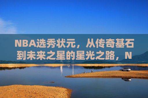 NBA选秀状元，从传奇基石到未来之星的星光之路，NBA选秀状元，从传奇基石到未来之星的星光之路