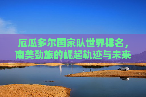 厄瓜多尔国家队世界排名，南美劲旅的崛起轨迹与未来展望，厄瓜多尔国家队，南美劲旅崛起轨迹与世界展望