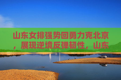 山东女排强势回勇力克北京,展现逆境反弹韧性,山东女排逆境反弹力克北京 展现强势韧性 山东女排强势回勇力克北京,展现逆境反弹韧性,山东女排逆境反弹力克北京 展现强势韧性