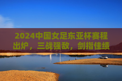 2024中国女足东亚杯赛程出炉,三战强敌,剑指佳绩,2024中国女足东亚杯赛程出炉 三战强敌剑指佳绩 2024中国女足东亚杯赛程出炉,三战强敌,剑指佳绩,2024中国女足东亚杯赛程出炉 三战强敌剑指佳绩