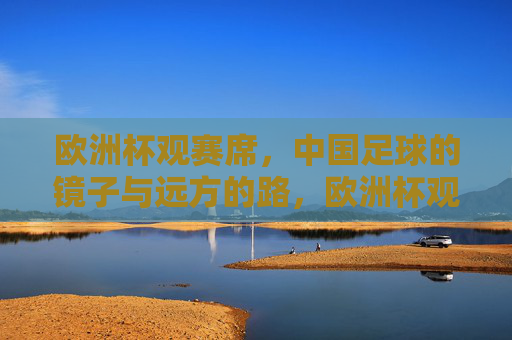 欧洲杯观赛席,中国足球的镜子与远方的路,欧洲杯观赛席,中国足球的镜鉴与前路 欧洲杯观赛席,中国足球的镜子与远方的路,欧洲杯观赛席,中国足球的镜鉴与前路
