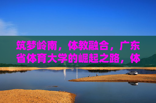 筑梦岭南,体教融合,广东省体育大学的崛起之路,体教融合筑梦岭南,广东省体育大学的崛起之路 筑梦岭南,体教融合,广东省体育大学的崛起之路,体教融合筑梦岭南,广东省体育大学的崛起之路