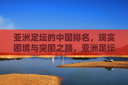 亚洲足坛的中国排名,现实困境与突围之路,亚洲足坛中国排名,现实困境与突围之路 亚洲足坛的中国排名,现实困境与突围之路,亚洲足坛中国排名,现实困境与突围之路