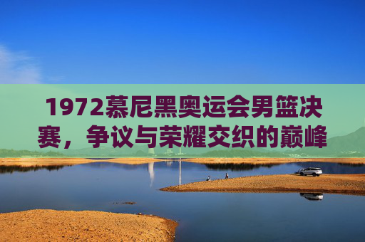 1972慕尼黑奥运会男篮决赛,争议与荣耀交织的巅峰时刻,1972慕尼黑奥运会男篮决赛,争议与荣耀交织的巅峰时刻 1972慕尼黑奥运会男篮决赛,争议与荣耀交织的巅峰时刻,1972慕尼黑奥运会男篮决赛,争议与荣耀交织的巅峰时刻