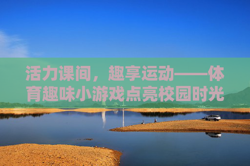 活力课间,趣享运动——体育趣味小游戏点亮校园时光,活力课间趣享运动点亮校园时光 活力课间,趣享运动——体育趣味小游戏点亮校园时光,活力课间趣享运动点亮校园时光