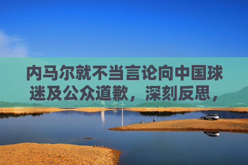 内马尔就不当言论向中国球迷及公众道歉,深刻反思,传递尊重,内马尔就不当言论向中国球迷及公众道歉,深刻反思传递尊重 内马尔就不当言论向中国球迷及公众道歉,深刻反思,传递尊重,内马尔就不当言论向中国球迷及公众道歉,深刻反思传递尊重