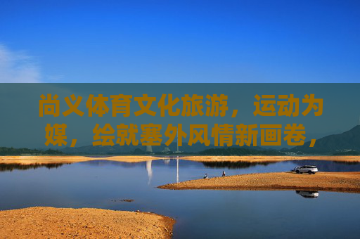 尚义体育文化旅游,运动为媒,绘就塞外风情新画卷,运动为媒 尚义文旅绘塞外新卷 尚义体育文化旅游,运动为媒,绘就塞外风情新画卷,运动为媒 尚义文旅绘塞外新卷