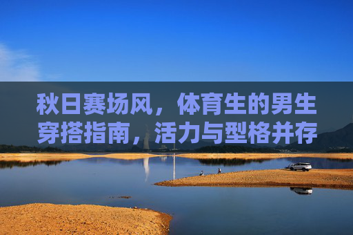 秋日赛场风,体育生的男生穿搭指南,活力与型格并存,体育生秋日赛场风穿搭指南,活力与型格并存 秋日赛场风,体育生的男生穿搭指南,活力与型格并存,体育生秋日赛场风穿搭指南,活力与型格并存