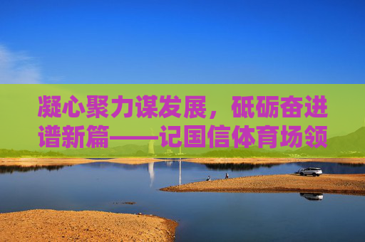 凝心聚力谋发展,砥砺奋进谱新篇——记国信体育场领导团队的使命与担当,凝心聚力谋发展 砥砺奋进谱新篇——国信体育场领导团队使命担当 凝心聚力谋发展,砥砺奋进谱新篇——记国信体育场领导团队的使命与担当,凝心聚力谋发展 砥砺奋进谱新篇——国信体育场领导团队使命担当