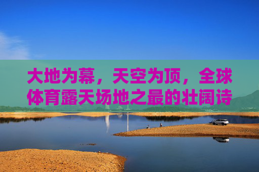 大地为幕,天空为顶,全球体育露天场地之最的壮阔诗篇,大地为幕,天空为顶,全球体育露天场地的壮阔诗篇 大地为幕,天空为顶,全球体育露天场地之最的壮阔诗篇,大地为幕,天空为顶,全球体育露天场地的壮阔诗篇