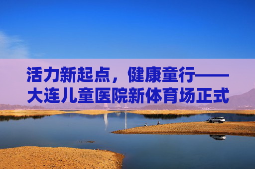 活力新起点，健康童行——大连儿童医院新体育场正式启用，大连儿童医院新体育场正式启用，活力新起点，健康童行
