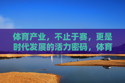 体育产业，不止于赛，更是时代发展的活力密码，体育产业，不止于赛，时代活力密码