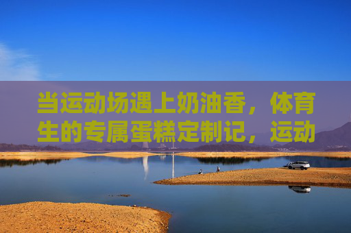 当运动场遇上奶油香,体育生的专属蛋糕定制记,运动场奶油香,体育生专属蛋糕定制记 当运动场遇上奶油香,体育生的专属蛋糕定制记,运动场奶油香,体育生专属蛋糕定制记