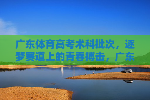 广东体育高考术科批次,逐梦赛道上的青春搏击,广东体育高考术科,逐梦赛道上的青春搏击 广东体育高考术科批次,逐梦赛道上的青春搏击,广东体育高考术科,逐梦赛道上的青春搏击