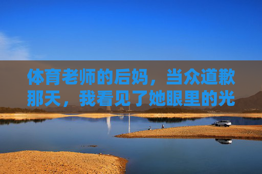 体育老师的后妈,当众道歉那天,我看见了她眼里的光,体育老师的后妈当众道歉那天,我看见了她眼里的光 体育老师的后妈,当众道歉那天,我看见了她眼里的光,体育老师的后妈当众道歉那天,我看见了她眼里的光