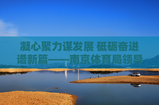 凝心聚力谋发展 砥砺奋进谱新篇——南京体育局领导班子引领体育事业高质量发展纪实，南京体育局领导班子凝心聚力引领体育高质量发展