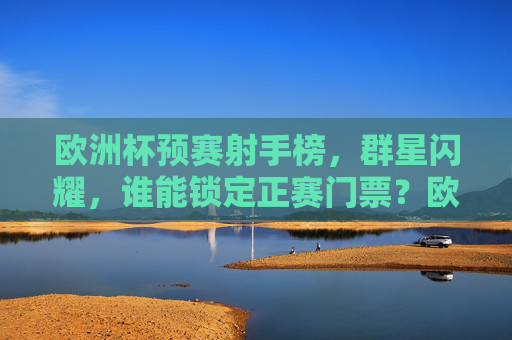 欧洲杯预赛射手榜，群星闪耀，谁能锁定正赛门票？欧洲杯预赛射手榜，群星闪耀，谁能锁定正赛门票？