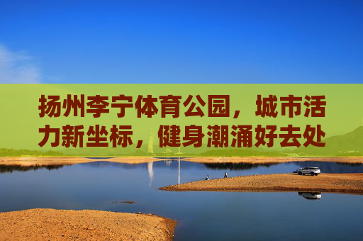 扬州李宁体育公园，城市活力新坐标，健身潮涌好去处，扬州李宁体育公园，城市活力新坐标，健身潮涌好去处