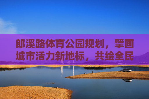郎溪路体育公园规划,擘画城市活力新地标,共绘全民健身新蓝图,郎溪路体育公园规划,擘画活力新地标 共绘健身新蓝图 郎溪路体育公园规划,擘画城市活力新地标,共绘全民健身新蓝图,郎溪路体育公园规划,擘画活力新地标 共绘健身新蓝图