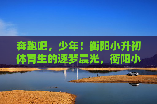 奔跑吧,少年!衡阳小升初体育生的逐梦晨光,衡阳小升初体育生,逐梦晨光中的奔跑 奔跑吧,少年!衡阳小升初体育生的逐梦晨光,衡阳小升初体育生,逐梦晨光中的奔跑
